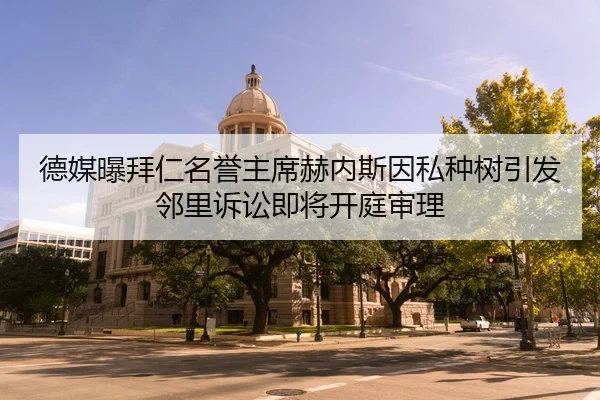 德媒曝拜仁名誉主席赫内斯因私种树引发邻里诉讼即将开庭审理