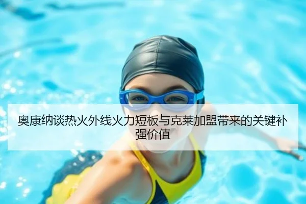 奥康纳谈热火外线火力短板与克莱加盟带来的关键补强价值
