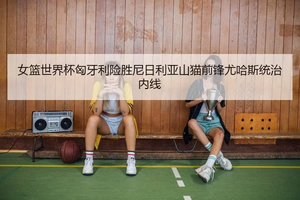 女篮世界杯匈牙利险胜尼日利亚山猫前锋尤哈斯统治内线